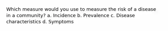 Which measure would you use to measure the risk of a disease in a community? a. Incidence b. Prevalence c. Disease characteristics d. Symptoms