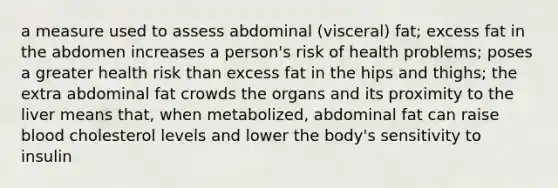 a measure used to assess abdominal (visceral) fat; excess fat in the abdomen increases a person's risk of health problems; poses a greater health risk than excess fat in the hips and thighs; the extra abdominal fat crowds the organs and its proximity to the liver means that, when metabolized, abdominal fat can raise blood cholesterol levels and lower the body's sensitivity to insulin