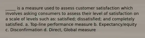 _____ is a measure used to assess customer satisfaction which involves asking consumers to assess their level of satisfaction on a scale of levels such as: satisfied; dissatisfied; and completely satisfied. a. Top-line performance measure b. Expectancy/equity c. Disconfirmation d. Direct, Global measure