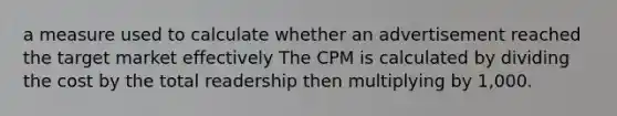 a measure used to calculate whether an advertisement reached the target market effectively The CPM is calculated by dividing the cost by the total readership then multiplying by 1,000.