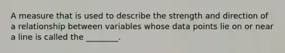 A measure that is used to describe the strength and direction of a relationship between variables whose data points lie on or near a line is called the ________.