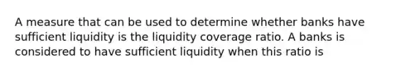 A measure that can be used to determine whether banks have sufficient liquidity is the liquidity coverage ratio. A banks is considered to have sufficient liquidity when this ratio is