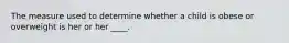 The measure used to determine whether a child is obese or overweight is her or her ____.
