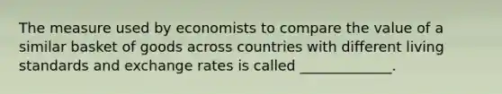 The measure used by economists to compare the value of a similar basket of goods across countries with different living standards and exchange rates is called _____________.