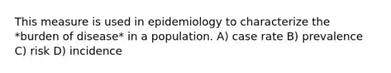 This measure is used in epidemiology to characterize the *burden of disease* in a population. A) case rate B) prevalence C) risk D) incidence