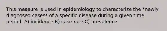 This measure is used in epidemiology to characterize the *newly diagnosed cases* of a specific disease during a given time period. A) incidence B) case rate C) prevalence