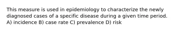 This measure is used in epidemiology to characterize the newly diagnosed cases of a specific disease during a given time period. A) incidence B) case rate C) prevalence D) risk