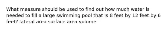 What measure should be used to find out how much water is needed to fill a large swimming pool that is 8 feet by 12 feet by 6 feet? lateral area surface area volume