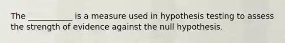 The ___________ is a measure used in hypothesis testing to assess the strength of evidence against the null hypothesis.