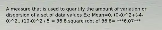 A measure that is used to quantify the amount of variation or dispersion of a set of data values Ex: Mean=0, (0-0)^2+(-4-0)^2...(10-0)^2 / 5 = 36.8 square root of 36.8= ***6.07***