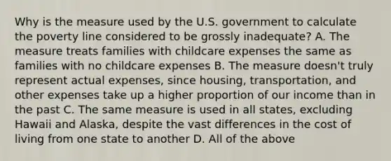 Why is the measure used by the U.S. government to calculate the poverty line considered to be grossly inadequate? A. The measure treats families with childcare expenses the same as families with no childcare expenses B. The measure doesn't truly represent actual expenses, since housing, transportation, and other expenses take up a higher proportion of our income than in the past C. The same measure is used in all states, excluding Hawaii and Alaska, despite the vast differences in the cost of living from one state to another D. All of the above