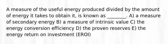 A measure of the useful energy produced divided by the amount of energy it takes to obtain it, is known as ________. A) a measure of secondary energy B) a measure of intrinsic value C) the energy conversion efficiency D) the proven reserves E) the energy return on investment (EROI)