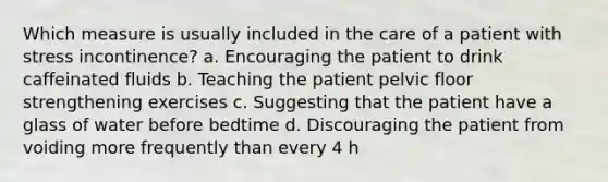 Which measure is usually included in the care of a patient with stress incontinence? a. Encouraging the patient to drink caffeinated fluids b. Teaching the patient pelvic floor strengthening exercises c. Suggesting that the patient have a glass of water before bedtime d. Discouraging the patient from voiding more frequently than every 4 h