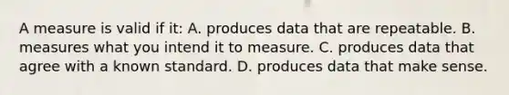 A measure is valid if it: A. produces data that are repeatable. B. measures what you intend it to measure. C. produces data that agree with a known standard. D. produces data that make sense.