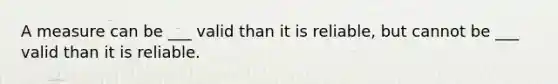 A measure can be ___ valid than it is reliable, but cannot be ___ valid than it is reliable.