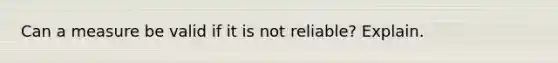 Can a measure be valid if it is not reliable? Explain.