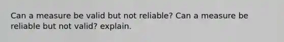 Can a measure be valid but not reliable? Can a measure be reliable but not valid? explain.