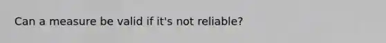 Can a measure be valid if it's not reliable?