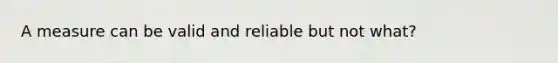 A measure can be valid and reliable but not what?