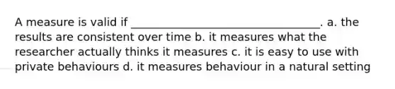 A measure is valid if __________________________________. a. the results are consistent over time b. it measures what the researcher actually thinks it measures c. it is easy to use with private behaviours d. it measures behaviour in a natural setting