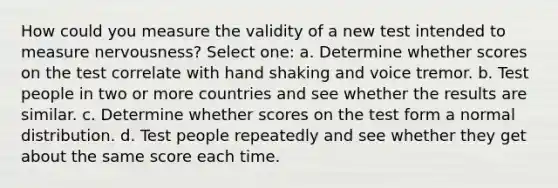 How could you measure the validity of a new test intended to measure nervousness? Select one: a. Determine whether scores on the test correlate with hand shaking and voice tremor. b. Test people in two or more countries and see whether the results are similar. c. Determine whether scores on the test form a normal distribution. d. Test people repeatedly and see whether they get about the same score each time.