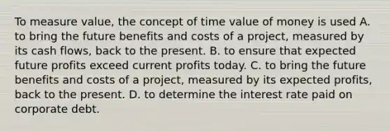 To measure value, the concept of time value of money is used A. to bring the future benefits and costs of a project, measured by its cash flows, back to the present. B. to ensure that expected future profits exceed current profits today. C. to bring the future benefits and costs of a project, measured by its expected profits, back to the present. D. to determine the interest rate paid on corporate debt.