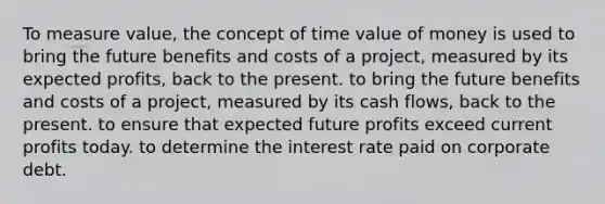 To measure value, the concept of time value of money is used to bring the future benefits and costs of a project, measured by its expected profits, back to the present. to bring the future benefits and costs of a project, measured by its cash flows, back to the present. to ensure that expected future profits exceed current profits today. to determine the interest rate paid on corporate debt.