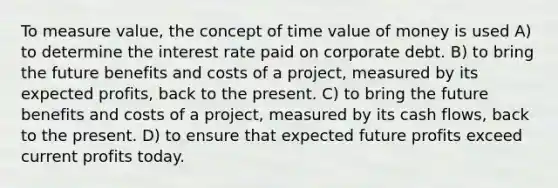 To measure value, the concept of time value of money is used A) to determine the interest rate paid on corporate debt. B) to bring the future benefits and costs of a project, measured by its expected profits, back to the present. C) to bring the future benefits and costs of a project, measured by its cash flows, back to the present. D) to ensure that expected future profits exceed current profits today.