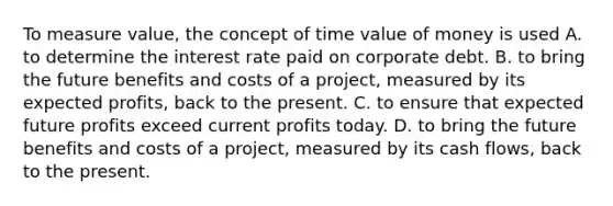 To measure value, the concept of time value of money is used A. to determine the interest rate paid on corporate debt. B. to bring the future benefits and costs of a project, measured by its expected profits, back to the present. C. to ensure that expected future profits exceed current profits today. D. to bring the future benefits and costs of a project, measured by its cash flows, back to the present.