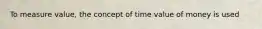 To measure value, the concept of time value of money is used