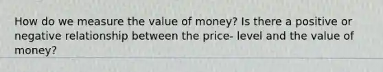 How do we measure the value of money? Is there a positive or negative relationship between the price- level and the value of money?