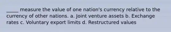 _____ measure the value of one nation's currency relative to the currency of other nations. a. Joint venture assets b. Exchange rates c. Voluntary export limits d. Restructured values