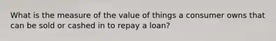 What is the measure of the value of things a consumer owns that can be sold or cashed in to repay a loan?