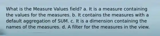 What is the Measure Values field? a. It is a measure containing the values for the measures. b. It contains the measures with a default aggregation of SUM. c. It is a dimension containing the names of the measures. d. A filter for the measures in the view.