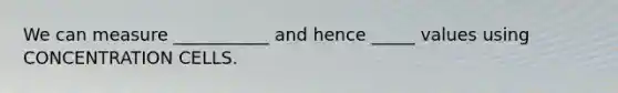 We can measure ___________ and hence _____ values using CONCENTRATION CELLS.