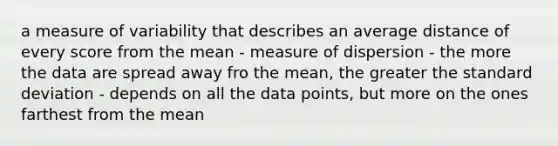 a measure of variability that describes an average distance of every score from the mean - measure of dispersion - the more the data are spread away fro the mean, the greater the standard deviation - depends on all the data points, but more on the ones farthest from the mean