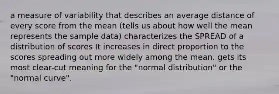 a measure of variability that describes an average distance of every score from the mean (tells us about how well the mean represents the sample data) characterizes the SPREAD of a distribution of scores It increases in <a href='https://www.questionai.com/knowledge/kfXqPOzKsm-direct-proportion' class='anchor-knowledge'>direct proportion</a> to the scores spreading out more widely among the mean. gets its most clear-cut meaning for the "normal distribution" or the "normal curve".