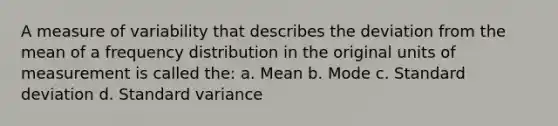 A measure of variability that describes the deviation from the mean of a frequency distribution in the original units of measurement is called the: a. Mean b. Mode c. Standard deviation d. Standard variance