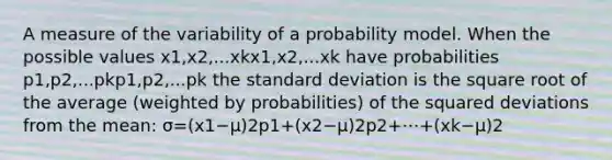 A measure of the variability of a probability model. When the possible values x1,x2,...xkx1,x2,...xk have probabilities p1,p2,...pkp1,p2,...pk the standard deviation is the square root of the average (weighted by probabilities) of the squared deviations from the mean: σ=(x1−μ)2p1+(x2−μ)2p2+⋯+(xk−μ)2