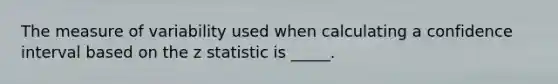 The measure of variability used when calculating a confidence interval based on the z statistic is _____.