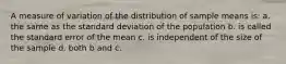 A measure of variation of the distribution of sample means is: a. the same as the standard deviation of the population b. is called the standard error of the mean c. is independent of the size of the sample d. both b and c.