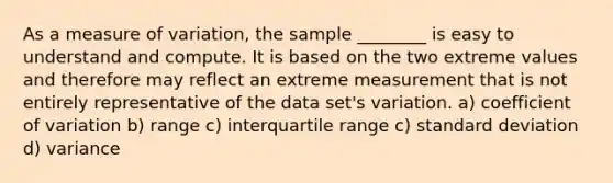 As a measure of variation, the sample ________ is easy to understand and compute. It is based on the two extreme values and therefore may reflect an extreme measurement that is not entirely representative of the data set's variation. a) coefficient of variation b) range c) interquartile range c) standard deviation d) variance