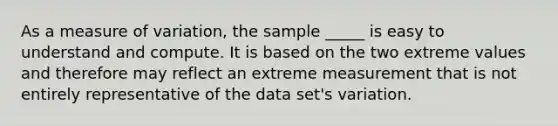 As a measure of variation, the sample _____ is easy to understand and compute. It is based on the two extreme values and therefore may reflect an extreme measurement that is not entirely representative of the data set's variation.