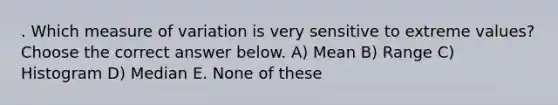 . Which measure of variation is very sensitive to extreme values? Choose the correct answer below. A) Mean B) Range C) Histogram D) Median E. None of these