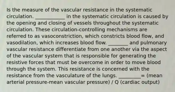 Is the measure of the vascular resistance in the systematic circulation. ____________ in the systematic circulation is caused by the opening and closing of vessels throughout the systematic circulation. These circulation-controlling mechanisms are referred to as vasoconstriction, which constricts blood flow, and vasodilation, which increases blood flow. ________ and pulmonary vascular resistance differentiate from one another via the aspect of the vascular system that is responsible for generating the resistive forces that must be overcome in order to move blood through the system. This resistance is concerned with the resistance from the vasculature of the lungs. _________= (mean arterial pressure-mean vascular pressure) / Q (cardiac output)