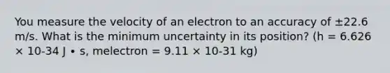 You measure the velocity of an electron to an accuracy of ±22.6 m/s. What is the minimum uncertainty in its position? (h = 6.626 × 10-34 J ∙ s, melectron = 9.11 × 10-31 kg)