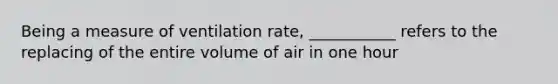 Being a measure of ventilation rate, ___________ refers to the replacing of the entire volume of air in one hour