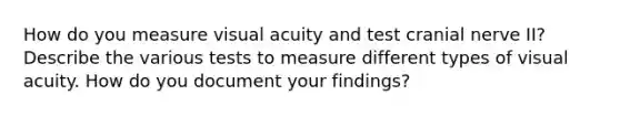 How do you measure visual acuity and test cranial nerve II? Describe the various tests to measure different types of visual acuity. How do you document your findings?