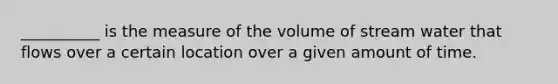 __________ is the measure of the volume of stream water that flows over a certain location over a given amount of time.