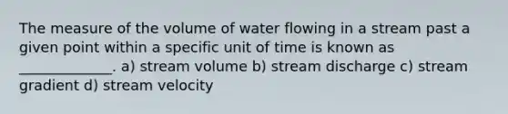 The measure of the volume of water flowing in a stream past a given point within a specific unit of time is known as _____________. a) stream volume b) stream discharge c) stream gradient d) stream velocity